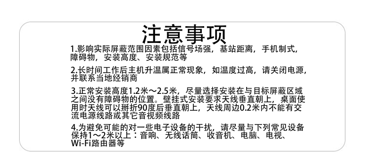 注意事項
1.影響實(shí)際屏蔽范圍因素包括信號場(chǎng)強，基站距離，手機制式，障礙物，安裝高度、安裝規范等
2.長(cháng)時(shí)間工作后主機升溫屬正?，F象，如溫度過(guò)高，請關(guān)閉電源，并聯(lián)系當地經(jīng)銷(xiāo)商
3.正常安裝高度1.8米～2.5米，盡量選擇安裝在與目標屏蔽區域之間沒(méi)有障礙物的位置。壁掛式安裝要求天線(xiàn)垂直朝上，桌面使用時(shí)天線(xiàn)可以掰折90度后垂直朝上，天線(xiàn)周邊0.2米內不能有交流電源線(xiàn)路或其它音視頻線(xiàn)路
4.為避免可能的對一些電子設備的干擾，請盡量與下列常見(jiàn)設備保持1～2米以上：音響、無(wú)線(xiàn)話(huà)筒、收音機、電腦、電視、Wi-Fi路由器等