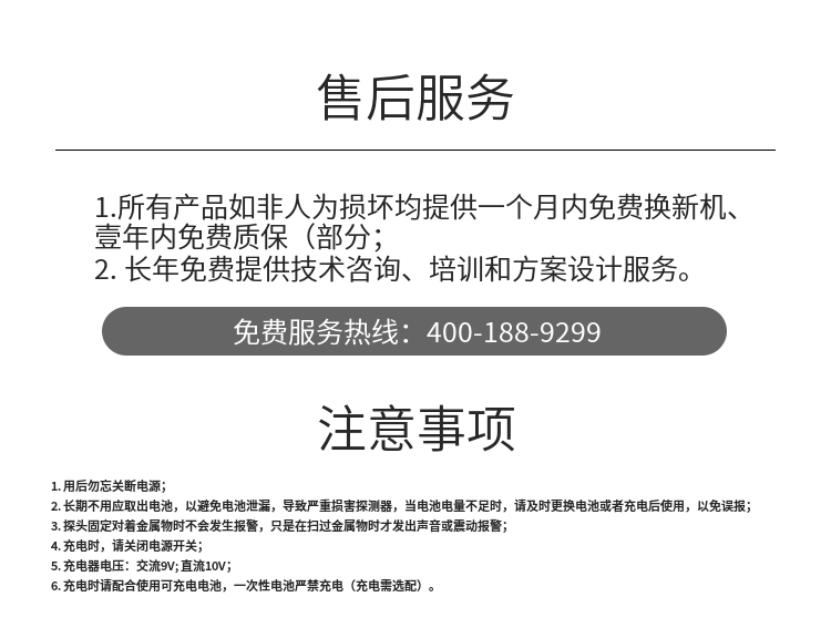 1. 用后勿忘關(guān)斷電源；
2. 長(cháng)期不用應取出電池，以避免電池泄漏，導致嚴重損害探測器，當電池電量不足時(shí)，請及時(shí)更換電池或者充電后使用，以免誤報；
3. 探頭固定對著(zhù)金屬物時(shí)不會(huì )發(fā)生報警，只是在掃過(guò)金屬物時(shí)才發(fā)出聲音或震動(dòng)報警；
4. 充電時(shí)，請關(guān)閉電源開(kāi)關(guān)；
5. 充電器電壓：交流9V; 直流10V；
6. 充電時(shí)請配合使用可充電電池，一次性電池嚴禁充電（充電需選配）。