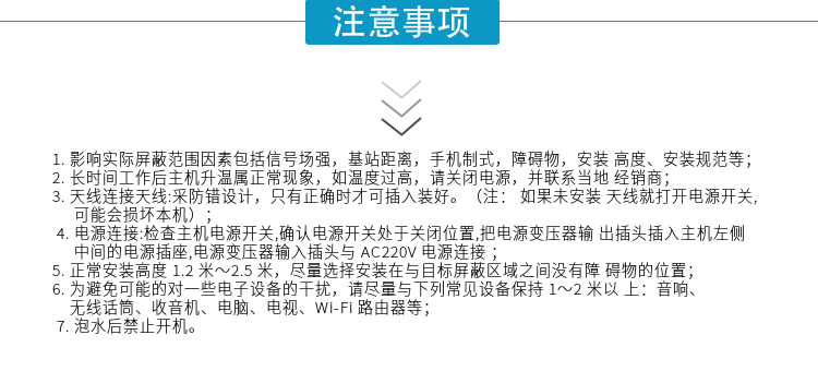 1.影響實(shí)際屏蔽范圍因素包括信號場(chǎng)強，基站距離，手機制式，障礙物，安裝高度、安裝規范等；
2.長(cháng)時(shí)間工作后主機升溫屬正?，F象，如溫度過(guò)高，請關(guān)閉電源，并聯(lián)系當地經(jīng)銷(xiāo)商；
3.天線(xiàn)連接天線(xiàn):采防錯設計，只有正確時(shí)才可插入裝好。（注：? 如果未安裝天線(xiàn)就打開(kāi)電源開(kāi)關(guān),可能會(huì )損壞本機）；
4.電源連接:檢查主機電源開(kāi)關(guān),確認電源開(kāi)關(guān)處于關(guān)閉位置,把電源變壓器輸出插頭插入主機左側中間的電源插座,電源變壓器輸入插頭與AC220V電源連接
5.正常安裝高度1.2米～2.5米，盡量選擇安裝在與目標屏蔽區域之間沒(méi)有障礙物的位置；
6.為避免可能的對一些電子設備的干擾，請盡量與下列常見(jiàn)設備保持1～2米以上：音響、無(wú)線(xiàn)話(huà)筒、收音機、電腦、電視、Wi-Fi路由器等；
7.泡水后禁止開(kāi)機。