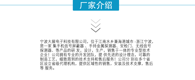 寧波大展電子科技有限公司，位于江南水鄉兼海港城市 -浙江寧波，是一家集手機信號屏蔽器 、手持金屬探測器、安檢門(mén)、無(wú)線(xiàn)信號探測器、等產(chǎn)品的研發(fā)，設計，生產(chǎn)，銷(xiāo)售于一體的專(zhuān)業(yè)型技術(shù)企業(yè)！公司擁有專(zhuān)業(yè)的開(kāi)發(fā)團隊，提供先進(jìn)的設計理念，可靠的制造工藝，細致周到的技術(shù)支持和售后服務(wù)！公司分別在多個(gè)省區設立省級代理機構，提供區域性的銷(xiāo)售，安裝及技術(shù)支撐，售后等服務(wù)。
