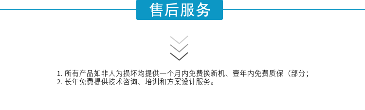 1.所有產(chǎn)品如非人為損壞均提供一個(gè)月內免費換新機、壹年內免費質(zhì)保（部分；
2. 長(cháng)年免費提供技術(shù)咨詢(xún)、培訓和方案設計服務(wù)。